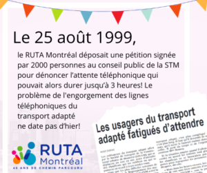 Description de la deuxième vignette : « Le 25 août 1999, le RUTA Montréal déposait une pétition signée par 2000 personnes au conseil public de la STM pour dénoncer l’attente téléphonique qui pouvait alors durer jusqu’à 3 heures! Le problème de l'engorgement des lignes téléphoniques du transport adapté ne date pas d’hier! » En bas, une coupure de journal ayant pour titre "Les usagers du transport adapté fatigués d'attendre".
