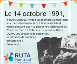 Description de la cinquième vignette: « Le 14 octobre 1991, le RUTA Montréal invitait ses membres à manifester leur mécontentement face à l’inaccessibilité du métro. Pendant que 400 personnes célébraient les 25 ans du métro à l’intérieur de la station Berri-UQÀM, une vingtaine de personnes en situation de handicap protestaient à l’extérieur! » En bas à droite, une photo en noir et blanc sur laquelle deux hommes en fauteuil roulant porte une pancarte affichant le texte "Métro pour tout le monde